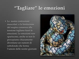 “Tagliare” le emozioni
• Le nostre contrazioni
muscolari e la limitazione
del respiro connessa alla
tensione tagliano fuori le
emozioni. Le emozioni non
spariscono, anche se non le
percepiamo chiaramente:
diventano un rumore di
sottofondo che forma
l’umore delle nostre giornate
 