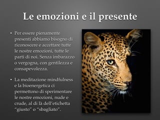 Le emozioni e il presente
• Per essere pienamente
presenti abbiamo bisogno di
riconoscere e accettare tutte
le nostre emozioni, tutte le
parti di noi. Senza imbarazzo
o vergogna, con gentilezza e
consapevolezza.!
• La meditazione mindfulness
e la bioenergetica ci
permettono di sperimentare
le nostre emozioni, nude e
crude, al di là dell’etichetta
“giusto” o “sbagliato”.
 