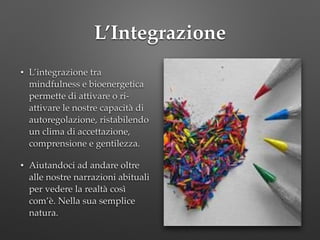 L’Integrazione
• L’integrazione tra
mindfulness e bioenergetica
permette di attivare o ri-
attivare le nostre capacità di
autoregolazione, ristabilendo
un clima di accettazione,
comprensione e gentilezza.!
• Aiutandoci ad andare oltre
alle nostre narrazioni abituali
per vedere la realtà così
com’è. Nella sua semplice
natura.
 