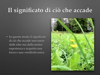 Il signiﬁcato di ciò che accade
• In questo modo il signiﬁcato
di ciò che accade non nasce
dalle idee ma dalla nostra
esperienza e acquista una
forza e una veridicità unica
 