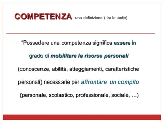 COMPETENZA   una definizione ( tra le tante)  “ Possedere una competenza significa  essere in  grado di  mobilitare le risorse personali   (conoscenze, abilità, atteggiamenti, caratteristiche  personali) necessarie per  affrontare  un compito   (personale, scolastico, professionale, sociale, …) 