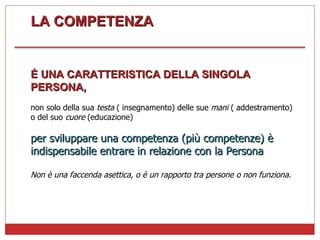 LA COMPETENZA È UNA CARATTERISTICA DELLA SINGOLA PERSONA, non solo della sua  testa  ( insegnamento) delle sue  mani  ( addestramento) o del suo  cuore  (educazione) per sviluppare una competenza (più competenze) è indispensabile entrare in relazione con la Persona Non è una faccenda asettica, o è un rapporto tra persone o non funziona. 