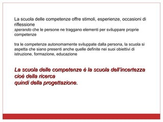 La scuola delle competenze offre stimoli, esperienze, occasioni di riflessione sperando  che le persone ne traggano elementi per sviluppare proprie competenze tra le competenze autonomamente sviluppate dalla persona, la scuola si aspetta che siano presenti anche quelle definite nei suoi obiettivi di istruzione, formazione, educazione La scuola delle competenze è la scuola dell’incertezza  cioè della ricerca  quindi della progettazione.  