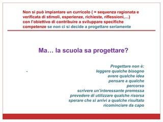 Non si può impiantare un curricolo ( = sequenza ragionata e verificata di stimoli, esperienze, richieste, riflessioni,…)  con l’obiettivo di contribuire a sviluppare specifiche competenze  se non ci si decide a progettare seriamente Ma… la scuola sa progettare? Progettare non è: -  leggere qualche bisogno avere qualche idea pensare a qualche percorso scrivere un’interessante premessa prevedere di utilizzare qualche risorsa sperare che si arrivi a qualche risultato ricominciare da capo 