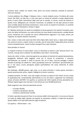 Insomma: bene, credere nei numeri; male, darne una visione settoriale, evitando di analizzarli
nella loro interezza.
Il primo problema che affligge il Belpaese resta, a nostro modesto avviso, l’incidenza del cuneo
fiscale. Nel 2015, col Jobs Act, ci sono stati quasi un milione di contratti a tempo indeterminato
grazie al quasi totale azzeramento degli oneri per le aziende. La misura, varata dal Governo in
quanto resasi obbligatoria per rilanciare l’economia, ha prodotto ciò che ogni persona di buon
senso avrebbe potuto facilmente pronosticare, senza essere un esperto di economia: un aumento
dell’occupazione fintantoché è restata in vigore.
Se l’obiettivo dichiarato era quello di combattere la disoccupazione e far ripartire l’economia, pare
ovvio che detta facilitazione, una volta verificato che stava dando risultati positivi, avrebbe dovuto
essere mantenuta sino a quando non avesse effettivamente raggiunto il suo scopo: ovvero, per
l’appunto, far ripartire davvero l’economia.
Così, invece, è stato come avere due falle nella chiglia della nostra barca, e dopo averne tappato
una, prima di riuscire a coprire anche la seconda, aver di nuovo tolto il tappo dalla prima, facendo
svanire immediatamente i buoni risultati conseguiti fino a quel momento.
Dove prendere le risorse?
La risposta la fornisce lo stesso Boeri: serve un intervento sui vitalizi e sulle “pensioni d'oro”; ma,
in primis, sono gli stessi sindacati che dovrebbero auto-ridursi i loro privilegi.
Siamo alle solite: in Italia, siamo bersagliati da una pletora di interventi di captatio benevolentiae,
propaganda elettorale della peggiore risma pur di cercare di accaparrarsi il consenso
dell’elettorato; ma quando si tratta di passare alle vie di fatto, ciascuno protegge il proprio
orticello di privilegi col coltello fra i denti, guardandosi bene dal “contribuire” personalmente per
far sì che possa essere perseguito proprio quell’obiettivo che aveva dichiarato di volere
raggiungere.
Nel frattempo, 100.000 giovani, ogni anno, se ne vanno all'estero. E anche questo, tornando a
quanto preannunciato prima, impone l’obbligo di un’analisi numerica.
Complessivamente, nel 2017, sono stati erogati all'estero un totale di 35,6 milioni di euro a titolo
di quattordicesime, incrementando ulteriormente di circa 20 milioni i pagamenti non contributivi
versati all'estero dall’INPS. Ciò significa un aumento del 131% rispetto all'anno precedente (nel
2016 gli importi pagati sono stati pari a 15,4 milioni per circa 46.000 beneficiari).
Dette erogazioni sono state principalmente versate:
- in Europa (39,6%);
- in America meridionale (36,1%);
- in America settentrionale (12,6%).
Si tratta in grandissima parte di Paesi in cui esistono redditi minimi garantiti, il cui accesso è basato
sul livello di reddito degli individui con benefici di ammontare stabilito, in modo tale da portare
questo reddito al di sopra delle previste soglie di povertà.
Ciò significa – afferma Boeri – che:
 