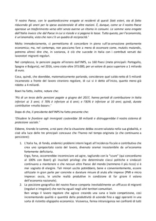 ‘Il nostro Paese, con le quattordicesime erogate ai residenti di questi Stati esteri, sta di fatto
riducendo gli oneri per la spesa assistenziale di altre nazioni. È, dunque, come se il nostro Paese
operasse un trasferimento verso altri senza averne un ritorno in consumi. Le somme sono erogate
dall'Italia invece che dal Paese in cui si risiede e si pagano le tasse. Tutto questo, per l’economista,
è un'anomalia, visto che non c'è un quadro di reciprocità.’
Molto immodestamente, ci permettiamo di concordare in pieno sull’osservazione prettamente
economica; ma, nel contempo, non possiamo fare a meno di osservare come, mutatis mutandis,
potremo altresì dire che, in sostanza, è ciò che succede in Italia con i contributi versati dai
lavoratori migranti regolari.
Nel complesso, le pensioni pagate all’estero dall’INPS, su 160 Paesi (mete principali: Portogallo,
Spagna e Bulgaria), nel 2016, sono state oltre 373.000, per un valore di poco superiore a 1 miliardo
di euro.
Cosa, quindi, che dovrebbe, matematicamente parlando, considerare quel saldo netto di 5 miliardi
incamerato a fronte del lavoro straniero regolare, di cui si è detto all’inizio, quanto meno già
ridotto a 4 miliardi.
Boeri ha fatto, inoltre, notare che:
‘Più di un terzo delle pensioni pagate a giugno del 2017, hanno periodi di contribuzione in Italia
inferiori ai 3 anni; il 70% è inferiore ai 6 anni; e l’83% è inferiore ai 10 anni; quindi, durate
contributive «molto basse».’
Dopo di che, il presidente dell’INPS ha fatto presente che:
‘Chiudere le frontiere agli immigrati costerebbe 38 miliardi e distruggerebbe il nostro sistema di
protezione sociale.’
Ebbene, tirando le somme, a noi pare che la situazione debba essere valutata nella sua globalità, e
cioè alla luce delle tre principali concause che l’hanno nel tempo originata (e che continuano a
persistere):
1. L’Italia ha, di fondo, endemici problemi interni legati all’incidenza fiscale e contributiva che
crea uno spropositato costo del lavoro, divenuto oramai insostenibile da un’economia
fortemente deficitaria.
Ergo, forse, occorrerebbe incominciare ad agire, tagliando con la “scure” (qui concordiamo
al 100% con Boeri) gli inusitati privilegi che determinate classi politiche e sindacali
continuano a mantenere e che nessun altro Paese del mondo (nemmeno il più ricco) si è
mai sognato di elargire. Tali minori uscite potrebbero, bene e convenientemente, essere
utilizzate in gran parte per concrete e durature misure di aiuto alle imprese (PMI e micro
imprese: ossia, le uniche realtà produttive in condizione di far girare il volano
dell’economia nazionale).
2. La posizione geografica del nostro Paese comporta inevitabilmente un afflusso di migranti
(regolari e irregolari) che non ha eguali negli altri territori comunitari.
Ben venga il lavoro regolare che agisce creando una sana e leale competizione, così
incrementando qualità e quantità della produttività di aziende fino a oggi operanti in una
sorta di ristretto oligopolio economico. Viceversa, ferrea intransigenza nei confronti di tutti
 
