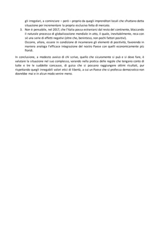 gli irregolari, a cominciare – però – proprio da quegli imprenditori locali che sfruttano detta
situazione per incrementare la propria esclusiva fetta di mercato.
3. Non è pensabile, nel 2017, che l’Italia possa estraniarsi dal resto del continente, bloccando
il naturale processo di globalizzazione mondiale in atto, il quale, inevitabilmente, reca con
sé una serie di effetti negativi (oltre che, beninteso, non pochi fattori positivi).
Occorre, allora, essere in condizione di incamerare gli elementi di positività, favorendo in
maniera analoga l’efficace integrazione del nostro Paese con quelli economicamente più
floridi.
In conclusione, a modesto avviso di chi scrive, quello che sicuramente si può e si deve fare, è
valutare la situazione nel suo complesso, varando nella pratica delle regole che tengano conto di
tutte e tre le suddette concause, di guisa che si possano raggiungere ottimi risultati, pur
rispettando quegli innegabili valori etici di libertà, a cui un Paese che si professa democratico non
dovrebbe mai e in alcun modo venire meno.
 