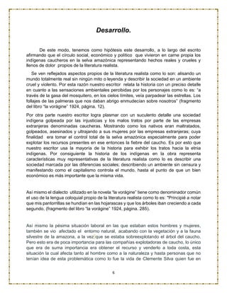 6
Desarrollo.
De este modo, tenemos como hipótesis este desarrollo, a lo largo del escrito
afirmando que el círculo social, económico y político que vivieron en carne propia los
indígenas caucheros en la selva amazónica representando hechos reales y crueles y
llenos de dolor propios de la literatura realista.
Se ven reflejados aspectos propios de la literatura realista como lo son: alisando un
mundo totalmente real sin ningún mito o leyenda y describir la sociedad en un ambiente
cruel y violento. Por esta razón nuestro escritor relata la historia con un preciso detalle
en cuanto a las sensaciones ambientales percibidas por los personajes como lo es: “a
través de la gasa del mosquitero, en los cielos límites, veía parpadear las estrellas. Los
follajes de las palmeras que nos daban abrigo enmudecían sobre nosotros” (fragmento
del libro “la vorágine” 1924, página. 12).
Por otra parte nuestro escritor logra plasmar con un suculento detalle una sociedad
indígena golpeada por las injusticias y los malos tratos por parte de las empresas
extranjeras denominadas caucheras. Mostrando como los nativos eran maltratados,
golpeados, asesinados y ultrajando a sus mujeres por las empresas extranjeras; cuya
finalidad era tomar el control total de la selva amazónica especialmente para poder
explotar los recursos presentes en ese entonces la fiebre del caucho. Es por esto que
nuestro escritor usa la mayoría de la historia para exhibir los tratos hacia la etnia
indígenas. Por consiguiente la historia de los indígenas en la obra representa
características muy representativas de la literatura realista como lo es describir una
sociedad marcada por las diferencias sociales; describiendo un ambiente sin censura y
manifestando como el capitalismo controla el mundo, hasta el punto de que un bien
económico es más importante que la misma vida.
Así mismo el dialecto utilizado en la novela “la vorágine” tiene como denominador común
el uso de la lengua coloquial propio de la literatura realista como lo es: "Principié a notar
que mis pantorrillas se hundían en las hojarascas y que los árboles iban creciendo a cada
segundo, (fragmento del libro “la vorágine” 1924, página. 285).
Así mismo la pésima situación laboral en las que estaban estos hombres y mujeres,
también se vio afectado el entorno natural, acabando con la vegetación y a la fauna
silvestre de la amazona, a la vez que se estaba sobreexplotando el árbol del caucho.
Pero esto era de poca importancia para las compañías explotadoras de caucho, lo único
que era de suma importancia era obtener el recurso y venderlo a toda costa, esta
situación la cual afecta tanto al hombre como a la naturaleza y hasta personas que no
tenían idea de esta problemática como lo fue la vida de Clemente Silva quien fue en
 