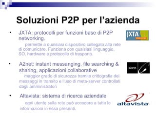 Soluzioni P2P per l’azienda JXTA: protocolli per funzioni base di P2P networking.  permette a qualsiasi dispositivo collegato alla rete di comunicare. Funziona con qualsiasi linguaggio, SO, hardware e protocollo di trasporto.  A2net: instant messanging, file searching &  sharing, applicazioni collaborative maggior grado di sicurezza tramite crittografia dei  messaggi in transito e l’uso di meta-server controllati  dagli amministratori  Altavista: sistema di ricerca aziendale  ogni utente sulla rete può accedere a tutte le  informazioni in essa presenti.  