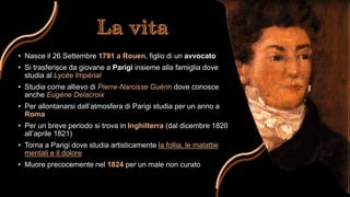 • Nasce il 26 Settembre 1791 a Rouen, figlio di un avvocato
• Si trasferisce da giovane a Parigi insieme alla famiglia dove
studia al Lycée Impérial
• Studia come allievo di Pierre-Narcisse Guérin dove conosce
anche Eugène Delacroix
• Per allontanarsi dall’atmosfera di Parigi studia per un anno a
Roma
• Per un breve periodo si trova in Inghilterra (dal dicembre 1820
all’aprile 1821)
• Torna a Parigi dove studia artisticamente la follia, le malattie
mentali e il dolore
• Muore precocemente nel 1824 per un male non curato
 