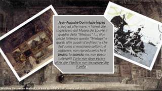 Jean-Auguste-Dominique Ingres
arrivò ad affermare: « Vorrei che
togliessero dal Museo del Louvre il
quadro della “Medusa” […] Non
posso tollerare queste “Meduse” e
questi altri quadri d’anfiteatro, che
dell’uomo ci mostrano soltanto il
cadavere, non riproducono che il
brutto, lo sconcio; no, non posso
tollerarli! L’arte non deve essere
altro che il bello e non insegnare che
il bello»
 