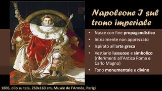 Napoleone I sul
trono imperiale
• Nasce con fine propagandistico
• Inizialmente non apprezzato
• Ispirato all'arte greca
• Vestiario lussuoso e simbolico
(riferimenti all'Antica Roma e
Carlo Magno)
• Tono monumentale e divino
1806, olio su tela, 260x163 cm, Musée de l'Armée, Parigi
 