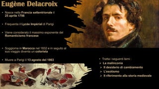 Eugène Delacroix
• Nasce nella Francia settentrionale il
25 aprile 1798
• Frequenta il Lycée Impérial di Parigi
• Viene considerato il massimo esponente del
Romanticismo francese
• Soggiorna in Marocco nel 1832 e in seguito al
suo viaggio diventa un colorista
• Muore a Parigi il 13 agosto del 1863 • Tratta i seguenti temi :
 La malinconia
 Il desiderio di cambiamento
 L’esotismo
 Il riferimento alla storia medievale
 