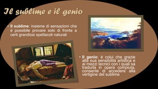 Il sublime e il genio
• Il sublime: insieme di sensazioni che
è possibile provare solo di fronte a
certi grandiosi spettacoli naturali
• Il genio: è colui che grazie
alla sua sensibilità artistica e
ai mezzi tecnici con i quali sa
tradurla in opera compiuta,
consente di accedere alla
vertigine del sublime
 