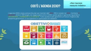L’agenda 2030 è stata sottoscritta dai vari membri dell’ONU (193 in totale) nel 2015. Contiene 17
obbiettivi, divisi in 169 target, da raggiungere entro il 2030; questi goals in generale riguardano:
L’ECONOMIA, L’AMBIENTE E LA SOCIETA’. Tutto questo è per garantire un futuro migliore alle
prossime generazioni. Ci occuperemo in particolare di 3 obiettivi:
Cos’è L’agenda2030?
«Non lasciare
nessuno indietro»
ONU 2015
 
