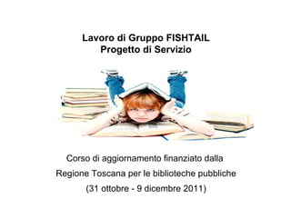Lavoro di Gruppo FISHTAIL Progetto di Servizio Corso di aggiornamento finanziato dalla  Regione Toscana per le biblioteche pubbliche (31 ottobre - 9 dicembre 2011) 