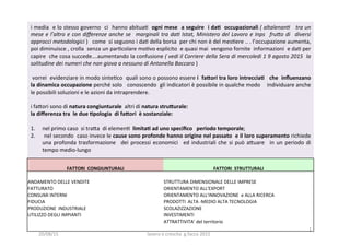 i	
  media	
  	
  e	
  lo	
  stesso	
  governo	
  	
  ci	
  	
  hanno	
  abitua3	
  	
  ogni	
  mese	
  	
  a	
  seguire	
  	
  i	
  da1	
  	
  occupazionali	
  (	
  altalenan(	
  	
  	
  tra	
  un	
  
mese	
  e	
  l’altro	
  e	
  con	
  diﬀerenze	
  anche	
  se	
   	
  marginali	
  tra	
  da(	
  Istat,	
  Ministero	
  del	
  Lavoro	
  e	
  Inps	
   	
  fru=o	
  di	
   	
  diversi	
  
approcci	
  metodologici	
  )	
  	
  	
  come	
  	
  si	
  seguono	
  i	
  da3	
  della	
  borsa	
  	
  per	
  chi	
  non	
  è	
  del	
  mes3ere	
  ..	
  .	
  l’occupazione	
  aumenta,	
  
poi	
  diminuisce	
  ,	
  crolla	
  	
  senza	
  un	
  par3colare	
  mo3vo	
  esplicito	
  	
  e	
  quasi	
  mai	
  	
  vengono	
  fornite	
  	
  informazioni	
  	
  e	
  da3	
  per	
  
capire	
  	
  che	
  cosa	
  succede….aumentando	
  la	
  confusione	
  (	
  vedi	
  il	
  Corriere	
  della	
  Sera	
  di	
  mercoledi	
  1	
  9	
  agosto	
  2015	
  	
  la	
  
solitudine	
  dei	
  numeri	
  che	
  non	
  giova	
  a	
  nessuno	
  di	
  Antonella	
  Baccaro	
  )	
  
	
  
	
  vorrei	
  	
  evidenziare	
  in	
  modo	
  sinte3co	
  	
  quali	
  sono	
  o	
  possono	
  essere	
  i	
  	
  fa5ori	
  tra	
  loro	
  intreccia1	
  	
  	
  che	
  	
  inﬂuenzano	
  	
  
la	
  dinamica	
  occupazione	
  perché	
  solo	
  	
  	
  conoscendo	
  	
  gli	
  indicatori	
  è	
  possibile	
  in	
  qualche	
  modo	
  	
  	
  	
  individuare	
  anche	
  
le	
  possibili	
  soluzioni	
  e	
  le	
  azioni	
  da	
  intraprendere.	
  
	
  
i	
  fa?ori	
  sono	
  di	
  natura	
  congiunturale	
  	
  altri	
  di	
  natura	
  stru5urale:	
  
la	
  diﬀerenza	
  tra	
  	
  le	
  due	
  1pologia	
  	
  di	
  fa5ori	
  	
  è	
  sostanziale:	
  	
  
	
  
1.  nel	
  primo	
  caso	
  	
  si	
  tra?a	
  	
  di	
  elemen3	
  	
  limita1	
  ad	
  uno	
  speciﬁco	
  	
  	
  periodo	
  temporale;	
  
2.  	
  nel	
  secondo	
  	
  caso	
  invece	
  le	
  cause	
  sono	
  profonde	
  hanno	
  origine	
  nel	
  passato	
  	
  e	
  il	
  loro	
  superamento	
  richiede	
  	
  
una	
  profonda	
  trasformazione	
   	
  dei	
  processi	
  economici	
   	
  ed	
  industriali	
  che	
  si	
  può	
  a?uare	
   	
  in	
  un	
  periodo	
  di	
  
tempo	
  medio-­‐lungo	
  	
  
	
  
	
  	
  
FATTORI	
  	
  CONGIUNTURALI	
  	
   FATTORI	
  	
  STRUTTURALI	
  	
  
	
  	
   	
  	
  
ANDAMENTO	
  DELLE	
  VENDITE	
  	
   STRUTTURA	
  DIMENSIONALE	
  DELLE	
  IMPRESE	
  
FATTURATO	
  	
   ORIENTAMENTO	
  ALL'EXPORT	
  
CONSUMI	
  INTERNI	
  	
   ORIENTAMENTO	
  ALL'INNOVAZIONE	
  	
  e	
  ALLA	
  RICERCA	
  	
  
FIDUCIA	
  	
   PRODOTTI	
  	
  ALTA	
  -­‐MEDIO	
  ALTA	
  TECNOLOGIA	
  
PRODUZIONE	
  	
  INDUSTRIALE	
  	
   SCOLAZIZZAZIONE	
  	
  
UTILIZZO	
  DEGLI	
  IMPIANTI	
  	
   INVESTIMENTI	
  	
  	
  
	
  	
   ATTRATTIVITA’	
  del	
  territorio	
  	
  
	
  	
   	
  	
  
20/08/15	
   lavoro	
  e	
  crescita	
  	
  g.facco	
  2015	
  
1	
  
 