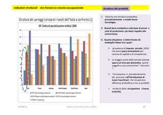 1.  	
  Italia	
  ha	
  una	
  stru?ura	
  produova	
  
prevalentemente	
  	
  a	
  medio-­‐bassa	
  	
  
tecnologia;	
  
2.  Quindi	
  deve	
  competere	
  sulla	
  base	
  di	
  prezzi	
  	
  e	
  
cos1	
  di	
  produzione	
  	
  più	
  bassi	
  rispe5o	
  alla	
  
concorrenza;	
  
3.  Questa	
  situazione	
  	
  è	
  determinata	
  da	
  
molteplici	
  fa5ori	
  tra	
  i	
  quali	
  :	
  
	
  
§  	
  prevalenza	
  di	
  imprese	
  	
  piccole	
  (	
  95%)	
  
che	
  fanno	
  poca	
  innovazione	
  per	
  
carenza	
  di	
  capitali	
  e	
  di	
  competenze;	
  
§  La	
  maggior	
  parte	
  delle	
  piccole	
  aziende	
  	
  
opera	
  sul	
  mercato	
  domes1co	
  	
  quindi	
  
soggeo	
  a	
  una	
  concorrenza	
  “	
  misurata	
  
“;	
  
§  	
  l’innovazione	
  	
  è	
  	
  prevalentemente	
  	
  	
  
dei	
  	
  processi	
  e	
  all’introduzione	
  di	
  
nuovi	
  macchinari	
  	
  che	
  recuperano	
  
eﬃcienza	
  produova	
  e	
  non	
  ai	
  prodoo;	
  
	
  
•  	
  stru?ura	
  della	
  	
  occupazione	
  	
  	
  a	
  bassa	
  
scolarità;	
  
	
  
	
  	
  
	
  indicatori	
  stru5urali	
  	
  	
  	
  che	
  frenano	
  la	
  crescita	
  occupazionale	
  	
   stru5ura	
  dei	
  prodoi	
  	
  
20/08/15	
   lavoro	
  e	
  crescita	
  	
  g.facco	
  2015	
   28	
  
 