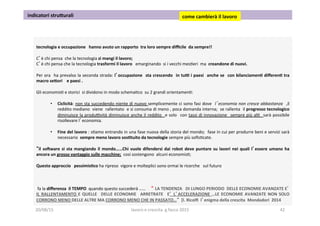  
tecnologia	
  e	
  occupazione	
  	
  	
  hanno	
  avuto	
  un	
  rapporto	
  	
  tra	
  loro	
  sempre	
  diﬃcile	
  	
  da	
  sempre!!	
  
	
  
C’è	
  chi	
  pensa	
  	
  che	
  la	
  tecnologia	
  si	
  mangi	
  il	
  lavoro;	
  
C’è	
  chi	
  pensa	
  che	
  la	
  tecnologia	
  trasformi	
  il	
  lavoro	
  	
  	
  emarginando	
  	
  si	
  i	
  vecchi	
  mes3eri	
  	
  ma	
  	
  creandone	
  di	
  nuovi.	
  
	
  
Per	
  ora	
   	
  ha	
  prevalso	
  la	
  seconda	
  strada:	
  l’occupazione	
   	
  sta	
  crescendo	
   	
  in	
  tui	
  i	
  paesi	
   	
  anche	
  se	
   	
  con	
  bilanciamen1	
  diﬀeren1	
  tra	
  
macro	
  se5ori	
  	
  	
  	
  e	
  paesi	
  .	
  
	
  
Gli	
  economis3	
  e	
  storici	
  	
  si	
  dividono	
  in	
  modo	
  schema3co	
  	
  su	
  2	
  grandi	
  orientamen3:	
  
	
  
•  Ciclicità:	
  non	
  sta	
  succedendo	
  niente	
  di	
  nuovo	
  semplicemente	
  ci	
  sono	
  fasi	
  dove	
   	
  l’economia	
  non	
  cresce	
  abbastanza	
   	
  ,il	
  
reddito	
  mediano	
  	
  viene	
  	
  rallentato	
  	
  e	
  si	
  consuma	
  di	
  meno	
  ,	
  poca	
  domanda	
  interna;	
  	
  se	
  rallenta	
  	
  il	
  progresso	
  tecnologico	
  
diminuisce	
  la	
  produovità	
  diminuisce	
  anche	
  il	
  reddito	
   	
  e	
  solo	
   	
  con	
  tassi	
  di	
  innovazione	
   	
  sempre	
  più	
  al3	
   	
  sarà	
  possibile	
  
risollevare	
  l’economia.	
  	
  
	
  
•  Fine	
  del	
  lavoro	
  :	
  s3amo	
  entrando	
  in	
  una	
  fase	
  nuova	
  della	
  storia	
  del	
  mondo;	
  	
  fase	
  in	
  cui	
  per	
  produrre	
  beni	
  e	
  servizi	
  sarà	
  
necessario	
  	
  sempre	
  meno	
  lavoro	
  sos1tuito	
  da	
  tecnologie	
  sempre	
  più	
  soﬁs3cate.	
  
	
  	
  	
  
“il	
  so}ware	
  si	
  sta	
  mangiando	
  il	
  mondo……Chi	
  vuole	
  difendersi	
  dai	
  robot	
  deve	
  puntare	
  su	
  lavori	
  nei	
  quali	
  l’essere	
  umano	
  ha	
  
ancora	
  un	
  grosso	
  vantaggio	
  sulle	
  macchine;	
  	
  cosi	
  sostengono	
  	
  alcuni	
  economis3;	
  
	
  
Questo	
  approccio	
  	
  	
  pessimis1co	
  ha	
  ripreso	
  	
  vigore	
  e	
  molteplici	
  sono	
  ormai	
  le	
  ricerche	
  	
  	
  sul	
  futuro	
  	
  
	
  
	
  
	
  
	
  fa	
  la	
  diﬀerenza	
  	
  il	
  TEMPO	
  	
  quando	
  questo	
  succederà	
  ……	
  	
  	
  	
  	
  “ LA	
  TENDENZA	
  	
  	
  DI	
  LUNGO	
  PERIODO	
  	
  DELLE	
  ECONOMIE	
  AVANZATE	
  E’
IL	
  RALLENTAMENTO	
  E	
  QUELLE	
   	
  DELLE	
  ECONOMIE	
   	
  ARRETRATE	
   	
  E’	
  L’ACCELERAZIONE	
  …LE	
  ECONOMIE	
  AVANZATE	
  NON	
  SOLO	
  	
  
CORRONO	
  MENO	
  DELLE	
  ALTRE	
  MA	
  CORRONO	
  MENO	
  CHE	
  IN	
  PASSATO…“	
  	
  [l.	
  Ricolﬁ	
  	
  l’enigma	
  della	
  crescita	
  	
  Mondadori	
  	
  2014	
  
	
  indicatori	
  stru5urali	
   come	
  cambierà	
  il	
  lavoro	
  	
  
20/08/15	
   lavoro	
  e	
  crescita	
  	
  g.facco	
  2015	
   42	
  
 