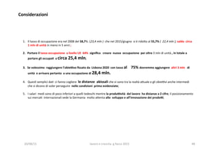 Considerazioni	
  
1.  Il	
  tasso	
  di	
  occupazione	
  era	
  nel	
  2008	
  del	
  58,7%.	
  (23,4	
  mln	
  )	
  	
  che	
  nel	
  2015/giugno	
  	
  si	
  è	
  rido?o	
  al	
  55,7%	
  (	
  	
  22,4	
  mln	
  );	
  saldo	
  	
  circa	
  
1	
  mln	
  di	
  unità	
  in	
  meno	
  in	
  5	
  anni	
  ;	
  
2.  Portare	
  il	
  tasso	
  occupazione	
  	
  a	
  livello	
  UE	
  	
  64%	
  	
  signiﬁca	
  	
  	
  creare	
  	
  nuova	
  	
  occupazione	
  	
  per	
  oltre	
  3	
  mln	
  di	
  unità	
  ,	
  in	
  totale	
  a	
  
portare	
  gli	
  occupa1	
  	
  a	
  circa	
  25,4	
  mln;	
  	
  	
  
3.  Se	
  volessimo	
  	
  raggiungere	
  l’obieivo	
  ﬁssato	
  da	
  	
  Lisbona	
  2020	
  	
  con	
  tasso	
  al	
  	
  	
  	
  75%	
  dovremmo	
  aggiungere	
  	
  altri	
  3	
  mln	
  	
  	
  di	
  
unità	
  	
  e	
  arrivare	
  pertanto	
  	
  a	
  una	
  occupazione	
  di	
  28,4	
  mln.	
  
4.  Ques3	
  semplici	
  da3	
  	
  ci	
  fanno	
  cogliere	
  	
  le	
  distanze	
  	
  abissali	
  che	
  vi	
  sono	
  tra	
  la	
  realtà	
  a?uale	
  e	
  gli	
  obieovi	
  anche	
  intermedi	
  	
  
che	
  si	
  dicono	
  di	
  voler	
  perseguire	
  	
  nelle	
  condizioni	
  	
  prima	
  evidenziate;	
  
5.  I	
  salari	
  	
  medi	
  sono	
  di	
  poco	
  inferiori	
  a	
  quelli	
  tedeschi	
  mentre	
  la	
  produività	
  	
  del	
  lavoro	
  	
  ha	
  distanze	
  a	
  2	
  cifre;	
  il	
  posizionamento	
  	
  
sui	
  merca3	
  	
  internazionali	
  vede	
  la	
  Germania	
  	
  molto	
  a?enta	
  allo	
  	
  sviluppo	
  e	
  all’innovazione	
  dei	
  prodoi;	
  
	
  
20/08/15	
   lavoro	
  e	
  crescita	
  	
  g.facco	
  2015	
   48	
  
 