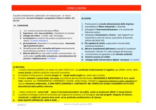 B)	
  AZIONI	
  	
  
1.  Promuovere	
  la	
  crescita	
  dimensionale	
  delle	
  imprese;	
  
2.  Consolidare	
  le	
  ﬁliere	
  industriali	
  e	
  i	
  distreo;	
  
3.  Sviluppare	
  l’internazionalizzazione	
  	
  e	
  la	
  crescita	
  del	
  
fa?urato	
  estero;	
  
4.  Sviluppare	
  innovazione	
  e	
  ricerca	
  :	
  	
  (più	
  rappor(	
  con	
  
Università	
  e	
  centri	
  di	
  ricerca,	
  assunzione	
  di	
  laurea(,	
  
u(lizzo	
  dei	
  fondi	
  UE);	
  
5.  Più	
  capitale	
  di	
  rischio,	
  superando	
  il	
  vincolo	
  della	
  	
  
resistenza	
  familiare	
  ;	
  
6.  A5rarre	
  inves1men1	
  dall’estero	
  creando	
  le	
  condizioni	
  	
  
favorevoli	
  (	
  riforme	
  !!!!	
  )	
  allo	
  sviluppo	
  del	
  business;	
  
7.  	
  incrementare	
  occupazione	
  a	
  più	
  elevata	
  scolarità;	
  
8.  	
  favorire	
  accesso	
  al	
  credito	
  
9.  	
  sviluppo	
  delle	
  Infrastru5ure	
  digitali	
  	
  nel	
  paese	
  (	
  si	
  vedrà)	
  
	
  
Il	
  quadro	
  sinte3camente	
  	
  evidenziato	
  	
  non	
  rassicura	
  per	
  	
  	
  un	
  	
  futuro	
  
occupazionale:	
  non	
  può	
  svilupparsi	
  	
  occupazione	
  (	
  buona	
  o	
  caXva	
  	
  che	
  
sia	
  )	
  se:	
  
	
  
	
  A	
  )	
  	
  	
  CONDIZIONI	
  	
  
	
  
1.  	
  vi	
  è	
  	
  crescita	
  economica	
  del	
  paese	
  (	
  PIL	
  );	
  	
  
2.  Espansione	
  	
  della	
  	
  base	
  produiva	
  	
  (	
  incen(vare	
  la	
  crescita);	
  
3.  sviluppo	
  dei	
  se5ori	
  	
  	
  a	
  media	
  –alte	
  	
  tecnologia;	
  
4.  La	
  tassazione	
  sul	
  sistema	
  che	
  produce	
  occupazione	
  non	
  si	
  
riduce;	
  (	
  in	
  parte	
  realizzato	
  )	
  
5.  gli	
  inves1men1	
  	
  disponibili	
  o	
  un	
  contesto	
  paese	
  	
  	
  favorevole	
  	
  
agli	
  inves1men1	
  esteri;	
  
6.  Sempliﬁcazione	
  della	
  	
  norma1va	
  del	
  lavoro	
  ossessivamente	
  
burocra3zzata	
  e	
  puni3va;	
  (	
  in	
  parte	
  fao	
  )	
  	
  
7.  Riforma	
  della	
  PA	
  non	
  solo	
  so?o	
  il	
  proﬁlo	
  	
  amministra3vo	
  	
  ma	
  
anche	
  so?o	
  il	
  proﬁlo	
  delle	
  competenze,	
  razionalizzazione	
  dei	
  
processi	
  	
  e	
  digitalizzazione	
  (	
  si	
  vedrà)	
  
	
  
	
  
	
  
	
  
CONCLUSIONI	
  	
  
	
  
C)	
  METODO	
  
1.  	
  il	
  nostro	
  sistema	
  produovo	
  	
  ha	
  subito	
  nei	
  ul3mi	
  20/25	
  anni	
  	
  una	
  profonda	
  trasformazione	
  in	
  nega1vo	
  	
  per	
  eﬀe?o	
  	
  anche	
  	
  della	
  
nostra	
  inerzia	
  a	
  deﬁnire	
  poli3che	
  industriali	
  innova3ve;	
  
2.  la	
  malaoa	
  è	
  molto	
  grave	
  e	
  richiede	
  terapie	
  	
  in	
  	
  	
  	
  tempi	
  medio	
  lunghi	
  per	
  	
  poter	
  dare	
  risulta3;	
  
3.  Vendere	
  soluzioni	
  	
  a	
  presa	
  facile	
  	
  non	
  aiuta;	
  una	
  riforma	
  del	
  mercato	
  del	
  lavoro	
  ,NECESSARIA	
  E	
  IMPORTANTE	
  SI	
  	
  fa	
  in	
  	
  pochi	
  
mesi	
  ;	
  lavorare	
  	
  sui	
  	
  FONDAMENTALI	
  	
  EVIDENZIATI	
  	
  richiede	
  	
  molto	
  tempo,	
  richiede	
  un	
  approccio	
  sistemico	
  e	
  piani	
  	
  opera3vi	
  per	
  
ciascun	
  elemento	
  evidenziato,	
  	
  E	
  UNA	
  FORTE	
  COERENZA	
  E	
  	
  CONTINUITA’	
  NEL	
  TEMPO	
  non	
  sempre	
  compa1bile	
  con	
  le	
  facili	
  
discon1nuità	
  della	
  poli1ca	
  nostrana.	
  
	
  
4.  	
  i	
  fa?ori	
  evidenzia3	
  	
  	
  vanno	
  tui	
  	
  	
  	
  	
  messi	
  in	
  lavorazione/can1ere	
  	
  da	
  subito	
  	
  anche	
  se	
  producono	
  eﬀei	
  	
  in	
  tempi	
  diversi;	
  
5.  La	
  poli3ca	
  ha	
  bisogno	
  anche	
  di	
  scorciatoie	
  per	
  esigenze	
  di	
  consenso	
  e	
  di	
  immagine,	
  ma	
  solo	
  progei	
  	
  integra1,	
  di	
  sistema	
  ,	
  
monitora1	
  	
  e	
  migliora1	
  	
  possono	
  dare	
  avvio	
  	
  ad	
  un	
  profondo	
  cambiamento	
  e	
  di	
  ripresa;	
  
6.  OGGI	
  QUESTO	
  APPROCCIO	
  	
  NON	
  SI	
  VEDE	
  ….	
  
20/08/15	
   lavoro	
  e	
  crescita	
  	
  g.facco	
  2015	
  
51	
  
 