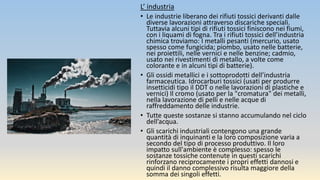 L’ industria
• Le industrie liberano dei rifiuti tossici derivanti dalle
diverse lavorazioni attraverso discariche speciali.
Tuttavia alcuni tipi di rifiuti tossici finiscono nei fiumi,
con i liquami di fogna. Tra i rifiuti tossici dell’industria
chimica troviamo: I metalli pesanti (mercurio, usato
spesso come fungicida; piombo, usato nelle batterie,
nei proiettili, nelle vernici e nelle benzine; cadmio,
usato nei rivestimenti di metallo, a volte come
colorante e in alcuni tipi di batterie).
• Gli ossidi metallici e i sottoprodotti dell’industria
farmaceutica. Idrocarburi tossici (usati per produrre
insetticidi tipo il DDT o nelle lavorazioni di plastiche e
vernici) Il cromo (usato per la "cromatura" dei metalli,
nella lavorazione di pelli e nelle acque di
raffreddamento delle industrie.
• Tutte queste sostanze si stanno accumulando nel ciclo
dell’acqua.
• Gli scarichi industriali contengono una grande
quantità di inquinanti e la loro composizione varia a
secondo del tipo di processo produttivo. Il loro
impatto sull'ambiente è complesso: spesso le
sostanze tossiche contenute in questi scarichi
rinforzano reciprocamente i propri effetti dannosi e
quindi il danno complessivo risulta maggiore della
somma dei singoli effetti.
 