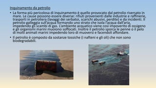 Inquinamento da petrolio
• La forma più pericolosa di inquinamento è quello provocato dal petrolio riversato in
mare. Le cause possono essere diverse: rifiuti provenienti dalle industrie e raffinerie,
trasporti in petroliera (lavaggi dei serbatoi, scarichi abusivi, perdite) e da incidenti. Il
petrolio galleggia sull’acqua formando uno strato che isola l’acqua dall’aria,
impedendo gli scambi di gas. L’ambiente acquatico viene così impoverito di ossigeno
e gli organismi marini muoiono soffocati. Inoltre il petrolio sporca le penne o il pelo
di molti animali marini impedendo loro di muoversi e facendoli affondare.
• Il petrolio è composto da sostanze tossiche (i nafteni e gli oli) che non sono
biodegradabili.
 