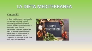 Che cos’è?
La dieta mediterranea è un modello
nutrizionale ispirato ai modelli
alimentari tradizionali dei paesi
europei del bacino mediterraneo, in
particolare Italia ,Francia
meridionale , Grecia e Spagna; tale
dieta ha avuto grande diffusione,
specie dopo gli anni novanta, in
alcuni paesi americani fra cui
l'Argentina, l'Uruguay e alcune zone
degli Stati Uniti d'America.
 