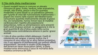 Il Cibo della dieta mediterranea
• Questi modelli hanno in comune un elevato
consumo di pane, frutta, verdura, erbe aromatiche,
cereali, olio d'oliva, pesce e vino (in quantità
moderate) e sono basati su un paradosso (almeno
per il punto di vista del nutrizionismo tradizionale): i
popoli che vivono nelle nazioni del Mediterraneo
consumano quantità relativamente elevate di grassi
ma, ciò nonostante, hanno minori tassi di malattie
cardiovascolari rispetto alla popolazione
statunitense, nella cui alimentazione sono presenti
livelli simili di grassi animali. La spiegazione è che la
gran quantità di olio d'oliva usata nella cucina
mediterranea controbilancia almeno in parte i grassi
animali.
• L'olio di oliva sembra infatti abbassare i livelli di
colesterolo nel sangue; si pensa inoltre che il
consumo di vino rosso sia un altro fattore protettivo,
con il suo apporto di bioflavonoidi con potenti effetti
antiossidanti. Secondo lo studio LYON eseguito
dall'American Heart Association (AHA), la dieta
mediterranea diminuisce il tasso di mortalità della
malattia coronarica del 50%
 