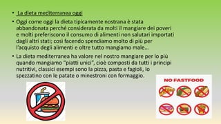• La dieta mediterranea oggi
• Oggi come oggi la dieta tipicamente nostrana è stata
abbandonata perché considerata da molti il mangiare dei poveri
e molti preferiscono il consumo di alimenti non salutari importati
dagli altri stati; così facendo spendiamo molto di più per
l’acquisto degli alimenti e oltre tutto mangiamo male…
• La dieta mediterranea ha valore nel nostro mangiare per lo più
quando mangiamo “piatti unici”, cioè composti da tutti i principi
nutritivi, classici esempi sono la pizza, pasta e fagioli, lo
spezzatino con le patate o minestroni con formaggio.
 