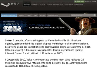 Steamè una piattaforma sviluppata daValve dedita alla distribuzione digitale, gestione dei diritti digitali al giocomultiplayer e alla comunicazione. Essa viene usata per la gestione e la distribuzione di una vasta gamma di giochi (alcuni esclusivi) e il loro relativo supporto: il tutto interamente tramite internet. Steam è stato attivato il12 settembre2003. Il29 gennaio 2010, Valve ha comunicato che su Steam sono registrati 25 milioni di account attivi.Attualmente sono presenti più di 1000 videogiochi realizzati da 100 differenti sviluppatori. 