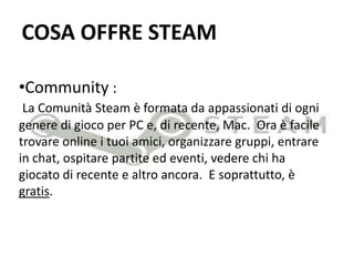 COSA OFFRE STEAMCommunity :  La Comunità Steam è formata da appassionati di ogni genere di gioco per PC e, di recente, Mac.  Ora è facile trovare online i tuoi amici, organizzare gruppi, entrare in chat, ospitare partite ed eventi, vedere chi ha giocato di recente e altro ancora.  E soprattutto, è gratis.