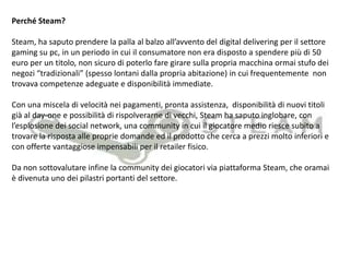  Offerte speciali esclusive (Per esempio la grande mossa delle Week-End Deal)NVIDIA (una delle imprese leader produttrice di componenti per PC) misura il successo dei giochi per PC anche guardando all´andamento delladistribuzionedigitale dei giochi contro quella tradizionale. Ad un netto incremento della prima modalità corrisponde un andamento tutto sommato piatto per la seconda. D´altro canto il successo della principale piattaforma di distribuzione dei giochi per PC, Steam, è lampante e non mostra, al momento, segni di cedimento.