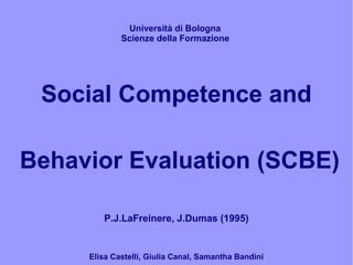 Università di Bologna
             Scienze della Formazione




 Social Competence and

Behavior Evaluation (SCBE)

        P.J.LaFreinere, J.Dumas (1995)


     Elisa Castelli, Giulia Canal, Samantha Bandini
 