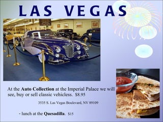 LAS VEGAS  At the  Auto Collection  at the Imperial Palace we will see, buy or sell classic vehicles s.   $8.95 lunch at the  Quesadilla .  $15 3535 S. Las Vegas Boulevard, NV 89109 