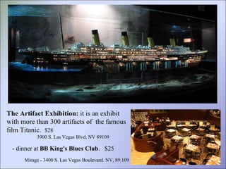 The Artifact Exhibition:  it is an exhibit  with more than 300 artifacts of  the famous film Titanic.   $28 3900 S. Las Vegas Blvd, NV 89109 - dinner at  BB King's Blues Club . Mirage - 3400 S. Las Vegas Boulevard. NV, 89.109  $25 