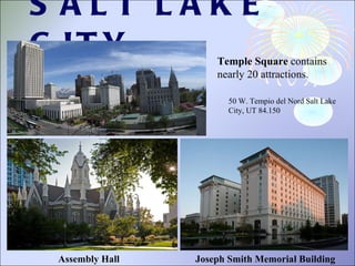 SALT LAKE CITY 50 W. Tempio del Nord Salt Lake City, UT 84.150  Temple Square  contains nearly 20 attractions.  Joseph Smith Memorial Building Assembly Hall 