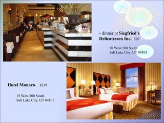 - dinner at  Siegfried's Delicatessen Inc.   $20 20 West 200 South Salt Lake City, UT 84101 Hotel Monaco .   $219  15 West 200 South  Salt Lake City, UT 84101 