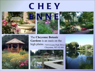 710 S Lions Park Drive Cheyenne, WY 82.001 The  Cheyenne Botanic Gardens  is an oasis on the high plains.  CHEYENNE 