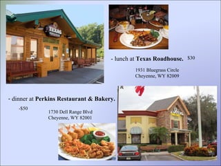 - lunch at  Texas Roadhouse. 1931 Bluegrass Circle Cheyenne, WY 82009 $30  dinner at  Perkins Restaurant & Bakery.   -$50 1730 Dell Range Blvd Cheyenne, WY 82001 