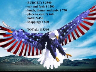 BUDGET: $ 3500 car and fuel: $ 1200 lunch, dinner and pub: $ 750 place to visit: $ 460 hotel: $ 450 - shopping: $ 500  TOTAL: $ 3360 