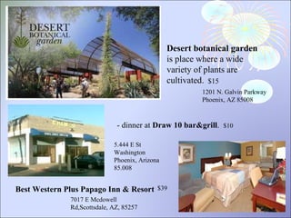 Desert botanical garden  is place where a wide variety of plants are cultivated. 1201 N. Galvin Parkway Phoenix, AZ 85008 - dinner at  Draw 10 bar&grill .   $10 7017 E Mcdowell Rd,Scottsdale, AZ, 85257 Best Western Plus Papago Inn & Resort  $15 $39 5.444 E St Washington Phoenix, Arizona 85.008  