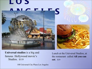 LOS ANGELES Universal studios  is a big and famous  Hollywood movie’s Studios.  $119 Lunch at the Universal Studios, at the restaurant  called  All you can eat .  $19 100 Universal City Plaza Los Angeles 
