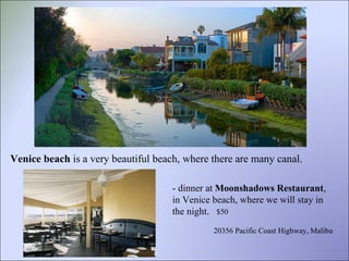 Venice beach  is a very beautiful beach, where there are many canal. - dinner at  Moonshadows Restaurant , in Venice beach, where we will stay in the night.  20356 Pacific Coast Highway, Malibu  $50 