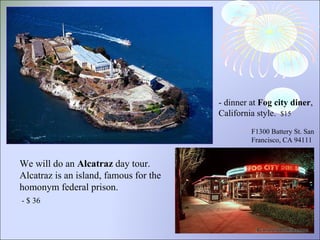 We will do an  Alcatraz  day tour. Alcatraz is an island, famous for the homonym federal prison. - $ 36  - dinner at  Fog city diner , California style.  $15  F1300 Battery St. San Francisco, CA 94111  