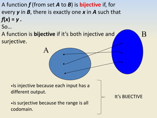 •
•
•
•
•
•
A
B
A function f (from set A to B) is bijective if, for
every y in B, there is exactly one x in A such that
f(x) = y .
So…
A function is bijective if it’s both injective and
surjective.
•Is injective because each input has a
different output.
•is surjective because the range is all
codomain.
It’s BIJECTIVE
 