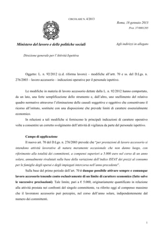 1
CIRCOLARE N. 4/2013
Roma, 18 gennaio 2013
Prot. 37/0001205
Ministero del lavoro e delle politiche sociali
Direzione generale per l’Attività Ispettiva
Agli indirizzi in allegato
Oggetto: L. n. 92/2012 (c.d. riforma lavoro) – modifiche all’artt. 70 e ss. del D.Lgs. n.
276/2003 – lavoro accessorio – indicazioni operative per il personale ispettivo.
Le modifiche in materia di lavoro accessorio dettate dalla L. n. 92/2012 hanno comportato,
da un lato, una forte semplificazione dello strumento e, dall’altro, uno snellimento del relativo
quadro normativo attraverso l’eliminazione delle causali soggettive e oggettive che consentivano il
ricorso all’istituto, sostituite con una disposizione che prevede limiti di carattere essenzialmente
economico.
In relazioni a tali modifiche si forniscono le principali indicazioni di carattere operativo
volte a consentire un corretto svolgimento dell’attività di vigilanza da parte del personale ispettivo.
Campo di applicazione
Il nuovo art. 70 del D.Lgs. n. 276/2003 prevede che “per prestazioni di lavoro accessorio si
intendono attività lavorative di natura meramente occasionale che non danno luogo, con
riferimento alla totalità dei committenti, a compensi superiori a 5.000 euro nel corso di un anno
solare, annualmente rivalutati sulla base della variazione dell’indice ISTAT dei prezzi al consumo
per le famiglie degli operai e degli impiegati intercorsa nell’anno precedente”.
Sulla base del primo periodo dell’art. 70 è dunque possibile attivare sempre e comunque
lavoro accessorio tenendo conto esclusivamente di un limite di carattere economico (fatte salve
le successive precisazioni). Tale limite, pari a € 5.000, originariamente quantificato in relazione
alla attività prestata nei confronti del singolo committente, va riferito oggi al compenso massimo
che il lavoratore accessorio può percepire, nel corso dell’anno solare, indipendentemente dal
numero dei committenti.
 