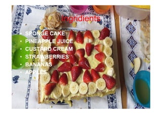 Ingridients
• SPONGE CAKE
• PINEAPPLE JUICE
• CUSTARD CREAM
• STRAWBERRIES
• BANANAS
• APPLES
 