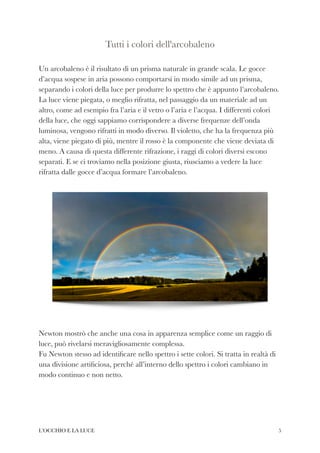 Tutti i colori dell'arcobaleno


 
Un arcobaleno è il risultato di un prisma naturale in grande scala. Le gocce
d’acqua sospese in aria possono comportarsi in modo simile ad un prisma,
separando i colori della luce per produrre lo spettro che è appunto l’arcobaleno.
La luce viene piegata, o meglio rifratta, nel passaggio da un materiale ad un
altro, come ad esempio fra l’aria e il vetro o l’aria e l’acqua. I differenti colori
della luce, che oggi sappiamo corrispondere a diverse frequenze dell’onda
luminosa, vengono rifratti in modo diverso. Il violetto, che ha la frequenza più
alta, viene piegato di più, mentre il rosso è la componente che viene deviata di
meno. A causa di questa differente rifrazione, i raggi di colori diversi escono
separati. E se ci troviamo nella posizione giusta, riusciamo a vedere la luce
rifratta dalle gocce d’acqua formare l’arcobaleno.


 
Newton mostrò che anche una cosa in apparenza semplice come un raggio di
luce, può rivelarsi meravigliosamente complessa.


Fu Newton stesso ad identi
fi
care nello spettro i sette colori. Si tratta in realtà di
una divisione arti
fi
ciosa, perché all’interno dello spettro i colori cambiano in
modo continuo e non netto.


L’OCCHIO E LA LUCE 5
 