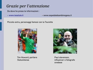 Grazie per l'attenzione
Da dove ho preso le informazioni :
- www.issalute.it - www.ospedalebambinogesu.it
Piccolo extra, personaggi famosi con la Tourette
Tim Howard, portiere
Statunitense
Paul stevenson,
influencer e fotografo
svedese
 